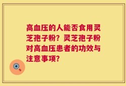 高血压的人能否食用灵芝孢子粉？灵芝孢子粉对高血压患者的功效与注意事项？