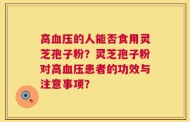 高血压的人能否食用灵芝孢子粉？灵芝孢子粉对高血压患者的功效与注意事项？