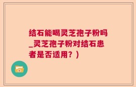 结石能喝灵芝孢子粉吗_灵芝孢子粉对结石患者是否适用？)