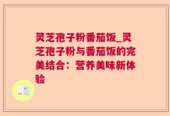 灵芝孢子粉番茄饭_灵芝孢子粉与番茄饭的完美结合：营养美味新体验