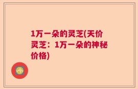 1万一朵的灵芝(天价灵芝：1万一朵的神秘价格)