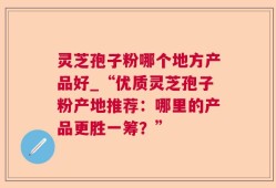 灵芝孢子粉哪个地方产品好_“优质灵芝孢子粉产地推荐：哪里的产品更胜一筹？”