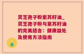 灵芝孢子粉紫苏籽油_灵芝孢子粉与紫苏籽油的完美结合：健康益处及使用方法指南