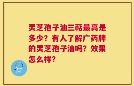 灵芝孢子油三萜最高是多少？有人了解广药牌的灵芝孢子油吗？效果怎么样？