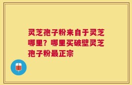 灵芝孢子粉来自于灵芝哪里？哪里买破壁灵芝孢子粉最正宗