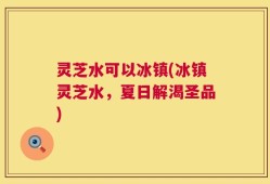 灵芝水可以冰镇(冰镇灵芝水，夏日解渴圣品)