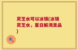 灵芝水可以冰镇(冰镇灵芝水，夏日解渴圣品)