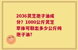 2036灵芝孢子油成分？1000公斤灵芝萃体可取出多少公斤纯孢子油？
