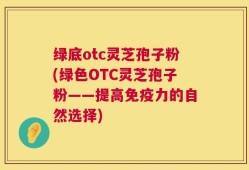 绿底otc灵芝孢子粉(绿色OTC灵芝孢子粉——提高免疫力的自然选择)