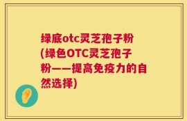 绿底otc灵芝孢子粉(绿色OTC灵芝孢子粉——提高免疫力的自然选择)