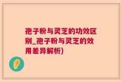 孢子粉与灵芝的功效区别_孢子粉与灵芝的效用差异解析)