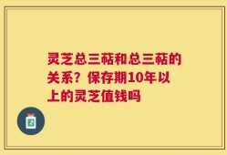灵芝总三萜和总三萜的关系？保存期10年以上的灵芝值钱吗