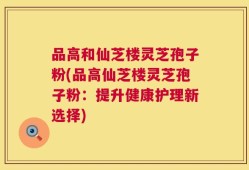 品高和仙芝楼灵芝孢子粉(品高仙芝楼灵芝孢子粉：提升健康护理新选择)