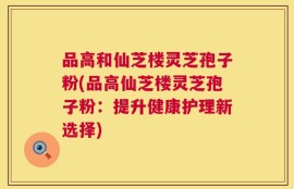 品高和仙芝楼灵芝孢子粉(品高仙芝楼灵芝孢子粉：提升健康护理新选择)