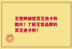 芝蔻牌破壁灵芝孢子粉图片？了解芝蔻品牌的灵芝孢子粉？