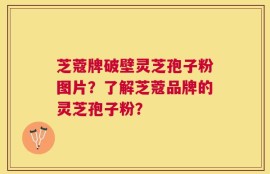 芝蔻牌破壁灵芝孢子粉图片？了解芝蔻品牌的灵芝孢子粉？
