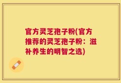 官方灵芝孢子粉(官方推荐的灵芝孢子粉：滋补养生的明智之选)