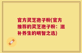官方灵芝孢子粉(官方推荐的灵芝孢子粉：滋补养生的明智之选)