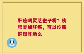 肝癌喝灵芝孢子粉？胰腺炎加肝癌，可以吃新鲜银耳汤么