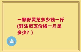 一颗野灵芝多少钱一斤(野生灵芝价格一斤是多少？)