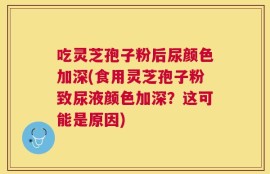 吃灵芝孢子粉后尿颜色加深(食用灵芝孢子粉致尿液颜色加深？这可能是原因)