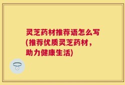 灵芝药材推荐语怎么写(推荐优质灵芝药材，助力健康生活)