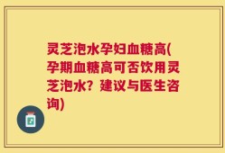 灵芝泡水孕妇血糖高(孕期血糖高可否饮用灵芝泡水？建议与医生咨询)