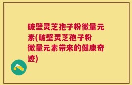 破壁灵芝孢子粉微量元素(破壁灵芝孢子粉 微量元素带来的健康奇迹)