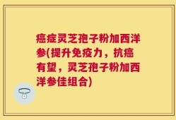癌症灵芝孢子粉加西洋参(提升免疫力，抗癌有望，灵芝孢子粉加西洋参佳组合)