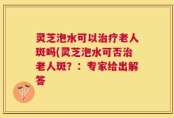 灵芝泡水可以治疗老人斑吗(灵芝泡水可否治老人斑？：专家给出解答