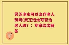 灵芝泡水可以治疗老人斑吗(灵芝泡水可否治老人斑？：专家给出解答