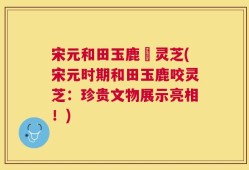 宋元和田玉鹿衘灵芝(宋元时期和田玉鹿咬灵芝：珍贵文物展示亮相！)