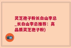 灵芝孢子粉长白山李总_长白山李总推荐：高品质灵芝孢子粉)
