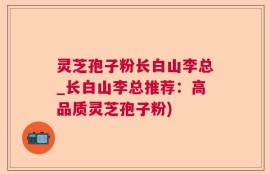 灵芝孢子粉长白山李总_长白山李总推荐：高品质灵芝孢子粉)