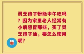 灵芝孢子粉能中午吃吗？因为家里老人经常有小病感冒那些，买了灵芝孢子油，要怎么使用呢？