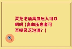 灵芝泡酒高血压人可以喝吗 (高血压患者可否喝灵芝泡酒？)