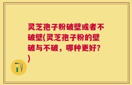 灵芝孢子粉破壁或者不破壁(灵芝孢子粉的壁破与不破，哪种更好？)