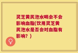 灵芝黄芪泡水喝会不会影响血脂(饮用灵芝黄芪泡水是否会对血脂有影响？)