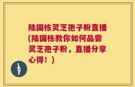 陆国栋灵芝孢子粉直播(陆国栋教你如何品尝灵芝孢子粉，直播分享心得！)