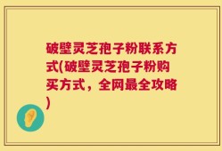 破壁灵芝孢子粉联系方式(破壁灵芝孢子粉购买方式，全网最全攻略)