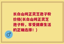 长白山纯正灵芝孢子粉价格(长白山纯正灵芝孢子粉，享受健康生活的正确选择！)
