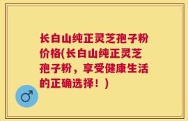 长白山纯正灵芝孢子粉价格(长白山纯正灵芝孢子粉，享受健康生活的正确选择！)