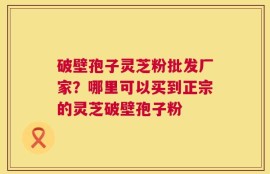 破壁孢子灵芝粉批发厂家？哪里可以买到正宗的灵芝破壁孢子粉
