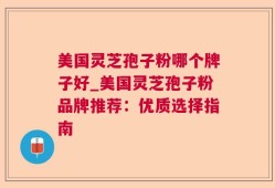 美国灵芝孢子粉哪个牌子好_美国灵芝孢子粉品牌推荐：优质选择指南
