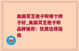 美国灵芝孢子粉哪个牌子好_美国灵芝孢子粉品牌推荐：优质选择指南