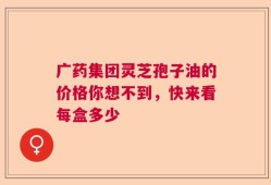 广药集团灵芝孢子油的价格你想不到，快来看每盒多少