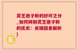 灵芝孢子粉的好坏之分_如何辨别灵芝孢子粉的优劣：关键因素解析)