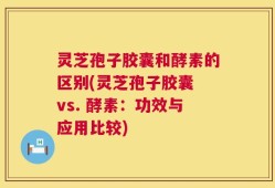 灵芝孢子胶囊和酵素的区别(灵芝孢子胶囊 vs. 酵素：功效与应用比较)