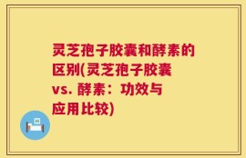 灵芝孢子胶囊和酵素的区别(灵芝孢子胶囊 vs. 酵素：功效与应用比较)