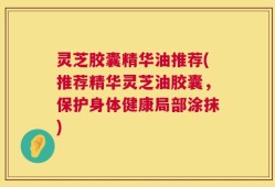 灵芝胶囊精华油推荐(推荐精华灵芝油胶囊，保护身体健康局部涂抹)